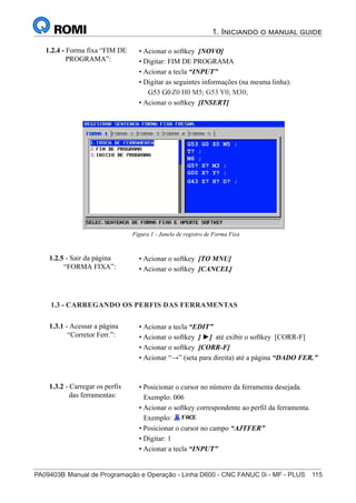 PA09403B	Manual de Programação e Operação - Linha D600 - CNC FANUC 0i - MF - PLUS	 115
1. Iniciando o manual guide
130
®
S43784D - Manual de Programação e Operação - CNC Fanuc 21i - MB
• Acionar o softkey [NOVO]
• Digitar: FIM DE PROGRAMA
• Acionar a tecla “INPUT”
• Digitar as seguintes informações (na mesma linha):
G53 G0 Z-110 H0 M5; G53 Y0; M30;
• Acionar o softkey [INSERT]
1.2.4 - Forma fixa “FIM DE
PROGRAMA”:
Figura 1 - Janela de registro de Forma Fixa
• Acionar o softkey [TO MNU]
• Acionar o softkey [CANCEL]
1.2.5 - Sair da página
“FORMA FIXA”:
• Acionar a tecla “EDIT”
• Acionar o softkey [ ►] até exibir o softkey [CORR-F]
• Acionar o softkey [CORR-F]
• Acionar “→” (seta para direita) até a página “DADO FER.”
1.3 - CARREGANDO OS PERFIS DAS FERRAMENTAS
1.3.1 - Acessar a página
“Corretor Ferr.”:
• Posicionar o cursor no número da ferramenta desejada.
Exemplo: 006
• Acionar o softkey correspondente ao perfil da ferramenta.
Exemplo:
• Posicionar o cursor no campo “AJTFER”
• Digitar: 1
• Acionar a tecla “INPUT”
1.3.2 - Carregar os perfis
das ferramentas:
1.3 - CARREGANDO OS PERFIS DAS FERRAMENTAS
Z0 H0 M5; G53 Y0; M30;
130
®
S43784D - Manual de Programação e Operação - CNC Fanuc 21i - MB
• Acionar o softkey [NOVO]
• Digitar: FIM DE PROGRAMA
• Acionar a tecla “INPUT”
• Digitar as seguintes informações (na mesma linha):
G53 G0 Z-110 H0 M5; G53 Y0; M30;
• Acionar o softkey [INSERT]
1.2.4 - Forma fixa “FIM DE
PROGRAMA”:
Figura 1 - Janela de registro de Forma Fixa
• Acionar o softkey [TO MNU]
• Acionar o softkey [CANCEL]
1.2.5 - Sair da página
“FORMA FIXA”:
• Acionar a tecla “EDIT”
• Acionar o softkey [ ►] até exibir o softkey [CORR-F]
• Acionar o softkey [CORR-F]
• Acionar “→” (seta para direita) até a página “DADO FER.”
1.3 - CARREGANDO OS PERFIS DAS FERRAMENTAS
1.3.1 - Acessar a página
“Corretor Ferr.”:
• Posicionar o cursor no número da ferramenta desejada.
Exemplo: 006
• Acionar o softkey correspondente ao perfil da ferramenta.
Exemplo:
• Posicionar o cursor no campo “AJTFER”
• Digitar: 1
• Acionar a tecla “INPUT”
1.3.2 - Carregar os perfis
das ferramentas:
130
• Acionar o softkey [NOVO]
• Digitar: FIM DE PROGRAMA
• Acionar a tecla “INPUT”
• Digitar as seguintes informações (na mesma linha):
G53 G0 Z-110 H0 M5; G53 Y0; M30;
• Acionar o softkey [INSERT]
1.2.4 - Forma fixa “FIM DE
PROGRAMA”:
Figura 1 - Janela de registro de Forma Fixa
• Acionar o softkey [TO MNU]
• Acionar o softkey [CANCEL]
1.2.5 - Sair da página
“FORMA FIXA”:
• Acionar a tecla “EDIT”
• Acionar o softkey [ ►] até exibir o softkey [CORR-F]
• Acionar o softkey [CORR-F]
• Acionar “→” (seta para direita) até a página “DADO FER.”
1.3 - CARREGANDO OS PERFIS DAS FERRAMENTAS
1.3.1 - Acessar a página
“Corretor Ferr.”:
• Posicionar o cursor no número da ferramenta desejada.
Exemplo: 006
• Acionar o softkey correspondente ao perfil da ferramenta.
Exemplo:
• Posicionar o cursor no campo “AJTFER”
• Digitar: 1
• Acionar a tecla “INPUT”
1.3.2 - Carregar os perfis
das ferramentas:
G53 G0 Z0 M5 ;
T? ;
M6 ;
G5? S? M3 ;
G00 X? Y? ;
G43 Z? H? D? ;
 