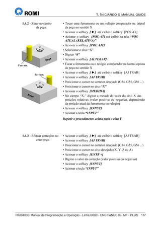 PA09403B	Manual de Programação e Operação - Linha D600 - CNC FANUC 0i - MF - PLUS	 117
1. Iniciando o manual guide
132
®
S43784D - Manual de Programação e Operação - CNC Fanuc 21i - MB
• Tocar uma ferramenta ou um relógio comparador na lateral
da peça no sentido X
• Acionar o softkey [ ►] até exibir o softkey [POS AT]
• Acionar o softkey [POS AT] até exibir na tela “POS
ATUAL (RELATIVA)”
• Acionar o softkey [PRE AJT]
• Selecionar o eixo “X”
• Digitar “0”
• Acionar o softkey [ALTERAR]
• Tocar a ferramenta ou o relógio comparador na lateral oposta
da peça no sentido X
• Acionar o softkey [ ►] até exibir o softkey [AJ TRAB]
• Acionar o softkey [AJ TRAB]
• Posicionar o cursor no corretor desejado (G54, G55, G56 ...)
• Posicionar o cursor no eixo “X”
• Acionar o softkey [MEDIDA]
• No campo “X-” digitar a metade do valor do eixo X das
posições relativas (valor positivo ou negativo, dependendo
da posição atual da ferramenta ou relógio)
• Acionar o softkey [INPUT]
• Acionar a tecla “INPUT”
Repetir o procedimento acima para o eixo Y
1.4.2 - Zerar no centro
da peça:
X
Z
Y
Ferram.
X
Z
Y
Ferram.
• Acionar o softkey [ ►] até exibir o softkey [AJ TRAB]
• Acionar o softkey [AJ TRAB]
• Posicionar o cursor no corretor desejado (G54, G55, G56 ...)
• Posicionar o cursor no eixo desejado (X, Y, Z ou A)
• Acionar o softkey [ENTR +]
• Digitar o valor da correção (valor positivo ou negativo)
• Acionar o softkey [INPUT]
• Acionar a tecla “INPUT”
1.4.3 - Efetuar correções no
zero-peça:
 