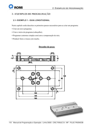 2. Exemplos de programação
118	 Manual de Programação e Operação - Linha D600 - CNC FANUC 0i - MF - PLUS	PA09403B
133
®
S43784D - Manual de Programação e Operação - CNC Fanuc 21i - MB
Exemplo 1: Guia Longitudinal
Neste capítulo serão descritos os primeiros passos necessários para se criar um programa:
• Criar um novo programa;
• Criar o início do programa (cabeçalho);
• Programar contornos simples sem/com a compensação de raio;
• Produzir furos e roscas com macho.
Desenho da peça:
2 - Exemplos de Programação
2 - EXEMPLOS DE PROGRAMAÇÃO
2.1- EXEMPLO 1 - GUIA LONGITUDINAL
 