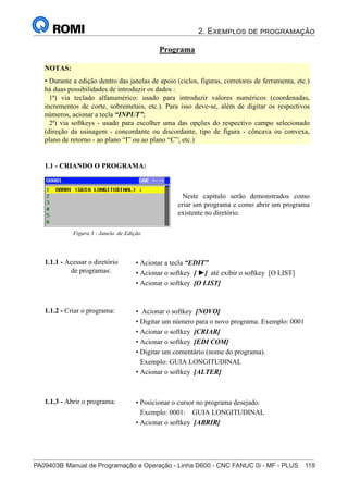 2. Exemplos de programação
PA09403B	Manual de Programação e Operação - Linha D600 - CNC FANUC 0i - MF - PLUS	 119
134
®
S43784D - Manual de Programação e Operação - CNC Fanuc 21i - MB
Programa
• Acionar a tecla “EDIT”
• Acionar o softkey [ ►] até exibir o softkey [O LIST]
• Acionar o softkey [O LIST]
1.1.1 - Acessar o diretório
de programas:
1.1 - CRIANDO O PROGRAMA:
NOTAS:
• Durante a edição dentro das janelas de apoio (ciclos, figuras, corretores de ferramenta, etc.)
há duas possibilidades de introduzir os dados :
1ª) via teclado alfanumérico: usado para introduzir valores numéricos (coordenadas,
incrementos de corte, sobremetais, etc.). Para isso deve-se, além de digitar os respectivos
números, acionar a tecla “INPUT”;
2ª) via softkeys - usado para escolher uma das opções do respectivo campo selecionado
(direção da usinagem - concordante ou discordante, tipo de figura - côncava ou convexa,
plano de retorno - ao plano “I” ou ao plano “C”; etc.)
• Posicionar o cursor no programa desejado.
Exemplo: 0001: GUIA LONGITUDINAL
• Acionar o softkey [ABRIR]
1.1.3 - Abrir o programa:
Neste capítulo serão demonstrados como
criar um programa e como abrir um programa
existente no diretório.
Figura 3 - Janela de Edição
• Acionar o softkey [NOVO]
• Digitar um número para o novo programa. Exemplo: 0001
• Acionar o softkey [CRIAR]
• Acionar o softkey [EDI COM]
• Digitar um comentário (nome do programa).
Exemplo: GUIA LONGITUDINAL
• Acionar o softkey [ALTER]
1.1.2 - Criar o programa:
 