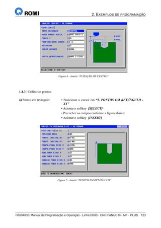 2. Exemplos de programação
PA09403B	Manual de Programação e Operação - Linha D600 - CNC FANUC 0i - MF - PLUS	 123
138
®
S43784D - Manual de Programação e Operação - CNC Fanuc 21i - MB
Figura 6 - Janela “FURAÇÃO DE CENTRO”
1.4.3 - Definir os pontos:
• Posicionar o cursor em “5. PONTOS EM RETÂNGULO -
XY”
• Acionar o softkey [SELECT]
• Preencher os campos conforme a figura abaixo:
• Acionar o softkey [INSERT]
a) Pontos em retângulo:
Figura 7 - Janela “PONTOS EM RETÂNGULO”
 