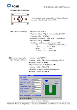 2. Exemplos de programação
PA09403B	Manual de Programação e Operação - Linha D600 - CNC FANUC 0i - MF - PLUS	 125
140
®
S43784D - Manual de Programação e Operação - CNC Fanuc 21i - MB
1.5 - CRIANDO OS FUROS :
Neste capítulo serão programados os furos, utilizando
uma broca helicoidal de Ø 8,5 mm (T10).
• Acionar a tecla “EDIT”
• Acionar o softkey [ ►] até exibir o softkey [INICIO]
• Acionar o softkey [INICIO]
• Posicionar o cursor em “TROCA DE FERRAMENTA”
• Acionar o softkey [INSERT]
• Modificar os dados que contém o caracter “?”:
T? → T10 (BROCA. HELIC. D8.5)
G5? S? → G54 S1800
X? Y? → X0 Y0
Z? H? D? → Z10 H10 D10
1.5.1 - Trocar a ferramenta:
• Acionar a tecla “EDIT”
• Acionar o softkey [ ►] até exibir o softkey [CICLO]
• Acionar o softkey [CICLO]
• Posicionar o cursor em “2. FURACAO”
• Acionar o softkey [SELECT]
• Preencher os campos conforme a figura abaixo :
• Acionar o softkey [INSERT]
1.5.2 - Ativar o ciclo de fu-
ração (retângulo de furos):
Figura 10 - Janela “FURAÇÃO”
 