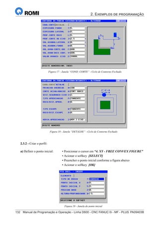 2. Exemplos de programação
132	 Manual de Programação e Operação - Linha D600 - CNC FANUC 0i - MF - PLUS	PA09403B
147
®
S43784D - Manual de Programação e Operação - CNC Fanuc 21i - MB
Figura 17 - Janela “COND. CORTE” - Ciclo de Contorno Fechado
Figura 18 - Janela “DETALHE” - Ciclo de Contorno Fechado
2.3.2 - Criar o perfil:
Figura 19 - Janela do ponto inicial
a) Definir o ponto inicial: • Posicionar o cursor em “4. XY - FREE CONVEX FIGURE”
• Acionar o softkey [SELECT]
• Preencher o ponto inicial conforme a figura abaixo
• Acionar o softkey [OK]
 