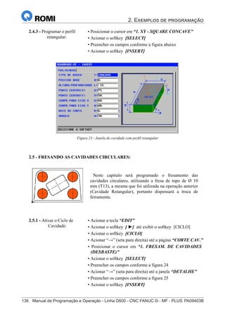 2. Exemplos de programação
136	 Manual de Programação e Operação - Linha D600 - CNC FANUC 0i - MF - PLUS	PA09403B
151
®
S43784D - Manual de Programação e Operação - CNC Fanuc 21i - MB
2.4.3 - Programar o perfil
retangular:
• Posicionar o cursor em “1. XY - SQUARE CONCAVE”
• Acionar o softkey [SELECT]
• Preencher os campos conforme a figura abaixo
• Acionar o softkey [INSERT]
Figura 23 - Janela de cavidade com perfil retangular
2.5 - FRESANDO AS CAVIDADES CIRCULARES:
Neste capítulo será programado o fresamento das
cavidades circulares, utilizando a fresa de topo de Ø 10
mm (T13), a mesma que foi utilizada na operação anterior
(Cavidade Retangular), portanto dispensará a troca de
ferramenta.
2.5.1 - Ativar o Ciclo de
Cavidade:
• Acionar a tecla “EDIT”
• Acionar o softkey [ ►] até exibir o softkey [CICLO]
• Acionar o softkey [CICLO]
• Acionar “→” (seta para direita) até a página “CORTE CAV.”
• Posicionar o cursor em “1. FRESAM. DE CAVIDADES
(DESBASTE)”
• Acionar o softkey [SELECT]
• Preencher os campos conforme a figura 24
• Acionar “→” (seta para direita) até a janela “DETALHE”
• Preencher os campos conforme a figura 25
• Acionar o softkey [INSERT]
 