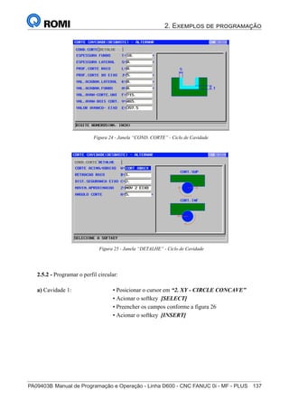 2. Exemplos de programação
PA09403B	Manual de Programação e Operação - Linha D600 - CNC FANUC 0i - MF - PLUS	 137
152
®
S43784D - Manual de Programação e Operação - CNC Fanuc 21i - MB
Figura 24 - Janela “COND. CORTE” - Ciclo de Cavidade
Figura 25 - Janela “DETALHE” - Ciclo de Cavidade
2.5.2 - Programar o perfil circular:
a) Cavidade 1: • Posicionar o cursor em “2. XY - CIRCLE CONCAVE”
• Acionar o softkey [SELECT]
• Preencher os campos conforme a figura 26
• Acionar o softkey [INSERT]
 