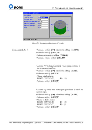 2. Exemplos de programação
138	 Manual de Programação e Operação - Linha D600 - CNC FANUC 0i - MF - PLUS	PA09403B
153
®
S43784D - Manual de Programação e Operação - CNC Fanuc 21i - MB
Figura 26 - Janela de cavidade com perfil circular
b) Cavidades 2, 3 e 4: • Acionar o softkey [ ►] até exibir o softkey [COPIAR]
• Acionar o softkey [COPIAR]
• Acionar novamente o softkey [COPIAR]
• Acionar 3 vezes o softkey [COLAR]
• Acionar “↑” (seta para cima) 2 vezes para posicionar o
cursor na primeira cópia.
• Acionar o softkey [ ►] até exibir o softkey [ALTER]
• Acionar o softkey [ALTER]
• Alterar o dado abaixo:
PONTO CENTRO (X) H= 120
• Acionar o softkey [ALTER]
• Acionar “↓” (seta para baixo) para posicionar o cursor na
segunda cópia.
• Acionar o softkey [ ►] até exibir o softkey [ALTER]
• Acionar o softkey [ALTER]
• Alterar os dados abaixo:
PONTO CENTRO (X) H= 120
PONTO CENTRO (Y) H= 25
• Acionar o softkey [ALTER]
 