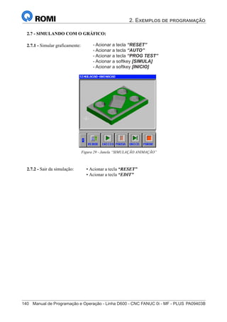 2. Exemplos de programação
140	 Manual de Programação e Operação - Linha D600 - CNC FANUC 0i - MF - PLUS	PA09403B
155
®
S43784D - Manual de Programação e Operação - CNC Fanuc 21i - MB
• Acionar a tecla “RESET”
• Acionar a tecla “EDIT”
2.7.2 - Sair da simulação:
• Acionar a tecla “RESET”
• Acionar a tecla “AUTO”
• Acionar o softkey [SIMULA]
• Acionar o softkey [INICIO]
2.7.1 - Simular graficamente:
Figura 29 - Janela “SIMULAÇÃO ANIMAÇÃO”
2.7 - SIMULANDO COM O GRÁFICO:
- Acionar a tecla “RESET”
- Acionar a tecla “AUTO”
- Acionar a tecla “PROG TEST”
- Acionar a softkey [SIMULA]
- Acionar a softkey [INICIO]
 
