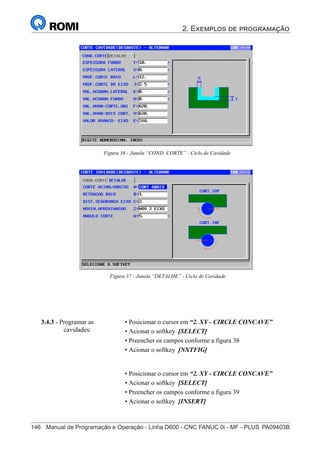 2. Exemplos de programação
146	 Manual de Programação e Operação - Linha D600 - CNC FANUC 0i - MF - PLUS	PA09403B
161
®
S43784D - Manual de Programação e Operação - CNC Fanuc 21i - MB
Figura 36 - Janela “COND. CORTE” - Ciclo de Cavidade
Figura 37 - Janela “DETALHE” - Ciclo de Cavidade
3.4.3 - Programar as
cavidades:
• Posicionar o cursor em “2. XY - CIRCLE CONCAVE”
• Acionar o softkey [SELECT]
• Preencher os campos conforme a figura 38
• Acionar o softkey [NXTFIG]
• Posicionar o cursor em “2. XY - CIRCLE CONCAVE”
• Acionar o softkey [SELECT]
• Preencher os campos conforme a figura 39
• Acionar o softkey [INSERT]
 