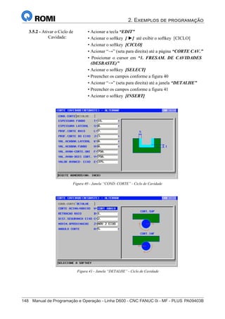 2. Exemplos de programação
148	 Manual de Programação e Operação - Linha D600 - CNC FANUC 0i - MF - PLUS	PA09403B
163
®
S43784D - Manual de Programação e Operação - CNC Fanuc 21i - MB
3.5.2 - Ativar o Ciclo de
Cavidade:
• Acionar a tecla “EDIT”
• Acionar o softkey [ ►] até exibir o softkey [CICLO]
• Acionar o softkey [CICLO]
• Acionar “→” (seta para direita) até a página “CORTE CAV.”
• Posicionar o cursor em “1. FRESAM. DE CAVIDADES
(DESBASTE)”
• Acionar o softkey [SELECT]
• Preencher os campos conforme a figura 40
• Acionar “→” (seta para direita) até a janela “DETALHE”
• Preencher os campos conforme a figura 41
• Acionar o softkey [INSERT]
Figura 40 - Janela “COND. CORTE” - Ciclo de Cavidade
Figura 41 - Janela “DETALHE” - Ciclo de Cavidade
 