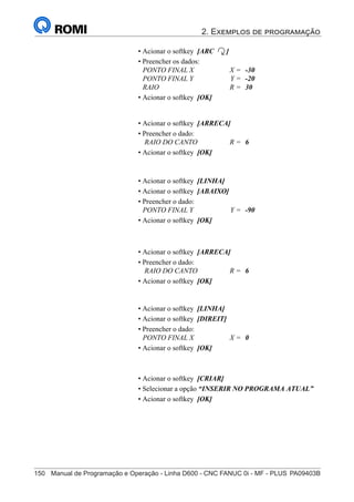 2. Exemplos de programação
150	 Manual de Programação e Operação - Linha D600 - CNC FANUC 0i - MF - PLUS	PA09403B
165
®
S43784D - Manual de Programação e Operação - CNC Fanuc 21i - MB
• Acionar o softkey [LINHA]
• Acionar o softkey [ABAIXO]
• Preencher o dado:
PONTO FINAL Y Y = -90
• Acionar o softkey [OK]
• Acionar o softkey [CRIAR]
• Selecionar a opção “INSERIR NO PROGRAMA ATUAL”
• Acionar o softkey [OK]
• Acionar o softkey [ARC ]
• Preencher os dados:
PONTO FINAL X X = -30
PONTO FINAL Y Y = -20
RAIO R = 30
• Acionar o softkey [OK]
• Acionar o softkey [ARRECA]
• Preencher o dado:
RAIO DO CANTO R = 6
• Acionar o softkey [OK]
• Acionar o softkey [LINHA]
• Acionar o softkey [DIREIT]
• Preencher o dado:
PONTO FINAL X X = 0
• Acionar o softkey [OK]
• Acionar o softkey [ARRECA]
• Preencher o dado:
RAIO DO CANTO R = 6
• Acionar o softkey [OK]
 