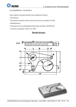 2. Exemplos de programação
PA09403B	Manual de Programação e Operação - Linha D600 - CNC FANUC 0i - MF - PLUS	 155
170
®
S43784D - Manual de Programação e Operação - CNC Fanuc 21i - MB
Exemplo 4: Alavanca
Neste capítulo serão apresentadas outras importantes funções:
• Faceamento;
• Fresamentos de perfis externos através do recurso de cavidade com ilha;
• Mandrilamento;
• Fresamento de rosca (Interpolação Helicoidal) utilizando “MACRO B”;
• Converter o programa “Guide” em “ISO”.
Desenho da peça:
2.4- EXEMPLO 4 - ALAVANCA
 