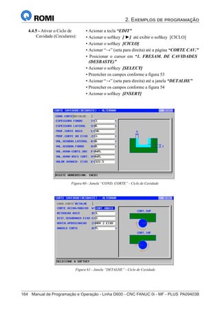 2. Exemplos de programação
164	 Manual de Programação e Operação - Linha D600 - CNC FANUC 0i - MF - PLUS	PA09403B
179
®
S43784D - Manual de Programação e Operação - CNC Fanuc 21i - MB
4.4.5 - Ativar o Ciclo de
Cavidade (Circulares):
• Acionar a tecla “EDIT”
• Acionar o softkey [ ►] até exibir o softkey [CICLO]
• Acionar o softkey [CICLO]
• Acionar “→” (seta para direita) até a página “CORTE CAV.”
• Posicionar o cursor em “1. FRESAM. DE CAVIDADES
(DESBASTE)”
• Acionar o softkey [SELECT]
• Preencher os campos conforme a figura 53
• Acionar “→” (seta para direita) até a janela “DETALHE”
• Preencher os campos conforme a figura 54
• Acionar o softkey [INSERT]
Figura 60 - Janela “COND. CORTE” - Ciclo de Cavidade
Figura 61 - Janela “DETALHE” - Ciclo de Cavidade
 