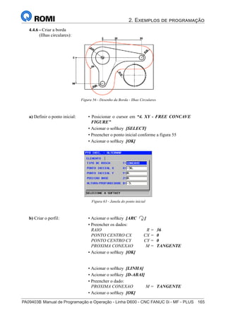 2. Exemplos de programação
PA09403B	Manual de Programação e Operação - Linha D600 - CNC FANUC 0i - MF - PLUS	 165
180
®
S43784D - Manual de Programação e Operação - CNC Fanuc 21i - MB
4.4.6 - Criar a borda
(Ilhas circulares):
a) Definir o ponto inicial: • Posicionar o cursor em “4. XY - FREE CONCAVE
FIGURE”
• Acionar o softkey [SELECT]
• Preencher o ponto inicial conforme a figura 55
• Acionar o softkey [OK]
Figura 63 - Janela do ponto inicial
b) Criar o perfil: • Acionar o softkey [ARC ]
• Preencher os dados:
RAIO R = 36
PONTO CENTRO CX CX = 0
PONTO CENTRO CY CY = 0
PROXIMA CONEXAO M = TANGENTE
• Acionar o softkey [OK]
• Acionar o softkey [LINHA]
• Acionar o softkey [D-ABAI]
• Preencher o dado:
PROXIMA CONEXAO M = TANGENTE
• Acionar o softkey [OK]
Figura 56 - Desenho da Borda - Ilhas Circulares
 