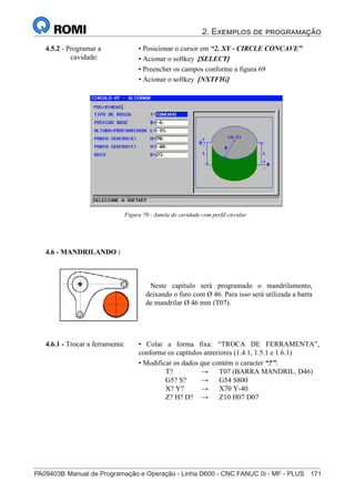 2. Exemplos de programação
PA09403B	Manual de Programação e Operação - Linha D600 - CNC FANUC 0i - MF - PLUS	 171
186
®
S43784D - Manual de Programação e Operação - CNC Fanuc 21i - MB
4.5.2 - Programar a
cavidade:
• Posicionar o cursor em “2. XY - CIRCLE CONCAVE”
• Acionar o softkey [SELECT]
• Preencher os campos conforme a figura 69
• Acionar o softkey [NXTFIG]
Figura 70 - Janela de cavidade com perfil circular
4.6 - MANDRILANDO :
Neste capítulo será programado o mandrilamento,
deixando o furo com Ø 46. Para isso será utilizada a barra
de mandrilar Ø 46 mm (T07).
• Colar a forma fixa: “TROCA DE FERRAMENTA”,
conforme os capítulos anteriores (1.4.1, 1.5.1 e 1.6.1)
• Modificar os dados que contém o caracter “?”:
T? → T07 (BARRA MANDRIL. D46)
G5? S? → G54 S800
X? Y? → X70 Y-40
Z? H? D? → Z10 H07 D07
4.6.1 - Trocar a ferramenta:
 