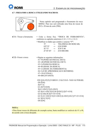 2. Exemplos de programação
PA09403B	Manual de Programação e Operação - Linha D600 - CNC FANUC 0i - MF - PLUS	 173
188
®
S43784D - Manual de Programação e Operação - CNC Fanuc 21i - MB
4.7 - FRESANDO A ROSCA UTILIZANDO MACRO B:
Neste capítulo será programado o fresamento da rosca
M48X2. Para isso será utilizada uma fresa de roscar de
Ø12 x 30 mm de corte (T06).
• Colar a forma fixa: “TROCA DE FERRAMENTA”,
conforme os capítulos anteriores (1.4.1, 1.5.1 e 1.6.1)
• Modificar os dados que contém o caracter “?”:
T? → T06 (FRESA DE ROSCAR)
G5? S? → G54 S2400
X? Y? → X70 Y-40
Z? H? D? → Z10 H06 D06
4.7.1 - Trocar a ferramenta:
• Digitar as seguintes informações:
#1=70 (POSICAO INICIAL EM X)
#2=-40 (POSICAO INICIAL EM Y)
#3=2 (PASSO DA ROSCA)
#4=48 (DIAM. DA ROSCA)
#5=12 (DIAM. DA FERRAMENTA)
#6=2 (Z DE APROXIMACAO E RETORNO)
#7=-24 (Z FINAL)
#8=600 (AVANCO)
#20=[[#4-#5]/2] (VARIAV. CALCULO - NAO ALTERAR)
G0 Z[#6]
Z[#7+2]
G1 Z[#7] F[#8]
X[#1+#20/2] Y[#2-#20/2]
G3 X[#1+#20] Y[#2] I0 J[#20/2] Z[#7+#3/8]
G3 I[-#20] J0 Z[#7+#3+#3/8]
G3 X [#1+#20/2] Y[#2+#20/2] I[-#20/2] J0 Z [#7+#3+#3/4]
G1 X[#1] Y[#2]
G0 Z[#6]
4.7.2 - Fresar a rosca:
NOTA:
• Para fresar roscas de diferentes do exemplo acima, basta modificar as variáveis de #1 a #8,
de acordo com a rosca desejada.
 