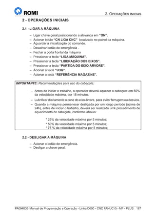 PA09403B	Manual de Programação e Operação - Linha D600 - CNC FANUC 0i - MF - PLUS	 187
2. Operações inicias
2 - OPERAÇÕES INICIAIS
2.1 - LIGAR A MÁQUINA
–
– Ligar chave geral posicionando a alavanca em “ON”.
–
– Acionar botão “CN LIGA CNC” localizado no painel da máquina.
–
– Aguardar a inicialização do comando.
–
– Desativar botão de emergência .
–
– Fechar a porta frontal da máquina
–
– Pressionar a tecla “LIGA MÁQUINA”.
–
– Pressionar a tecla “LIBERAÇÃO DOS EIXOS”.
–
– Pressionar a tecla “PARTIDA DO EIXO ÁRVORE”.
–
– Acionar a tecla “JOG”.
–
– Acionar a tecla “REFERÊNCIA MAGAZINE”.
IMPORTANTE: Recomendações para uso do cabeçote:
–
– Antes de iniciar o trabalho, o operador deverá aquecer o cabeçote em 50%
da velocidade máxima, por 15 minutos.
–
– Lubrificar diariamente o cone do eixo árvore, para evitar ferrugem ou desvios.
–
– Quando a máquina permanecer desligada por um longo período (acima de
24h), antes de iniciar o trabalho, deverá ser realizado umk procedimento de
aquecimento do cabeçote, conforme abaixo:
* 25% da velocidade máxima por 5 minutos;
* 50% da velocidade máxima por 5 minutos;
* 75 % da velocidade máxima por 5 minutos;
2.2 - DESLIGAR A MÁQUINA
–
– 	
Acionar o botão de emergência.
–
– 	
Desligar a chave geral.
 