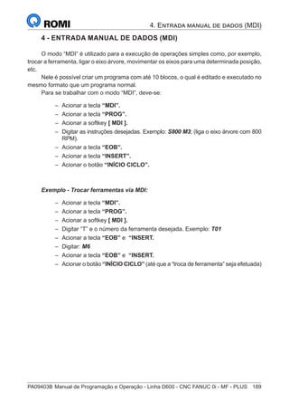 PA09403B	Manual de Programação e Operação - Linha D600 - CNC FANUC 0i - MF - PLUS	 189
4 - ENTRADA MANUAL DE DADOS (MDI)
O modo “MDI” é utilizado para a execução de operações simples como, por exemplo,
trocar a ferramenta, ligar o eixo árvore, movimentar os eixos para uma determinada posição,
etc.
Nele é possível criar um programa com até 10 blocos, o qual é editado e executado no
mesmo formato que um programa normal.
Para se trabalhar com o modo “MDI”, deve-se:
–
– Acionar a tecla “MDI”.
–
– Acionar a tecla “PROG”.
–
– Acionar a softkey [ MDI ].
–
– Digitar as instruções desejadas. Exemplo: S800 M3; (liga o eixo árvore com 800
RPM).
–
– Acionar a tecla “EOB”.
–
– Acionar a tecla “INSERT”.
–
– Acionar o botão “INÍCIO CICLO”.
Exemplo - Trocar ferramentas via MDI:
–
– Acionar a tecla “MDI”.
–
– Acionar a tecla “PROG”.
–
– Acionar a softkey [ MDI ].
–
– Digitar “T” e o número da ferramenta desejada. Exemplo: T01
–
– Acionar a tecla “EOB” e “INSERT.
–
– Digitar: M6
–
– Acionar a tecla “EOB” e “INSERT.
–
– Acionar o botão “INÍCIO CICLO” (até que a “troca de ferramenta” seja efetuada)
4. Entrada manual de dados (MDI)
 