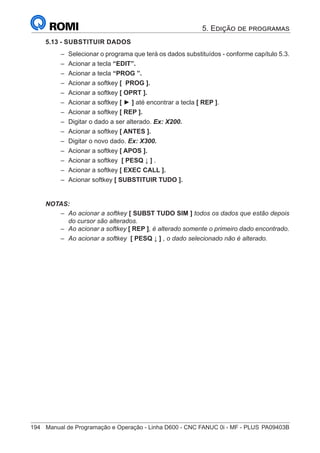 194	 Manual de Programação e Operação - Linha D600 - CNC FANUC 0i - MF - PLUS	PA09403B
5.13 - SUBSTITUIR DADOS
–
– Selecionar o programa que terá os dados substituídos - conforme capítulo 5.3.
–
– Acionar a tecla “EDIT”.
–
– Acionar a tecla “PROG ”.
–
– Acionar a softkey [ PROG ].
–
– Acionar a softkey [ OPRT ].
–
– Acionar a softkey [ ► ] até encontrar a tecla [ REP ].
–
– Acionar a softkey [ REP ].
–
– Digitar o dado a ser alterado. Ex: X200.
–
– Acionar a softkey [ ANTES ].
–
– Digitar o novo dado. Ex: X300.
–
– Acionar a softkey [ APOS ].
–
– Acionar a softkey [ PESQ ↓ ] .
–
– Acionar a softkey [ EXEC CALL ].
–
– Acionar softkey [ SUBSTITUIR TUDO ].
NOTAS:
–
– Ao acionar a softkey [ SUBST TUDO SIM ] todos os dados que estão depois
do cursor são alterados.
–
– Ao acionar a softkey [ REP ], é alterado somente o primeiro dado encontrado.
–
– Ao acionar a softkey [ PESQ ↓ ] , o dado selecionado não é alterado.
5. Edição de programas
 