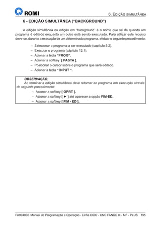 PA09403B	Manual de Programação e Operação - Linha D600 - CNC FANUC 0i - MF - PLUS	 195
6 - EDIÇÃO SIMULTÂNEA (“BACKGROUND”)
A edição simultânea ou edição em “background” é o nome que se dá quando um
programa é editado enquanto um outro está sendo executado. Para utilizar este recurso
deve-se, durante a execução de um determinado programa, efetuar o seguinte procedimento:
–
– Selecionar o programa a ser executado (capítulo 5.2).
–
– Executar o programa (cápitulo 12.1).
–
– Acionar a tecla “PROG”.
–
– Acionar a softkey [ PASTA ].
–
– Posiconar o cursor sobre o programa que será editado.
–
– Acionar a tecla “ INPUT “.
OBSERVAÇÃO:
Ao terminar a edição simultânea deve retornar ao programa em execução através
do seguinte procedimento:
–
– Acionar a softkey [ OPRT ].
–
– Acionar a softkey [ ► ] até aparecer a opção FIM-ED.
–
– Acionar a softkey [ FIM - ED ].
6. Edição simultânea
 