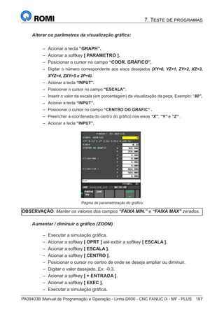 PA09403B	Manual de Programação e Operação - Linha D600 - CNC FANUC 0i - MF - PLUS	 197
Alterar os parâmetros da visualização gráfica:
–
– Acionar a tecla “GRAPH”.
–
– Acionar a softkey [ PARAMETRO ].
–
– Posicionar o cursor no campo “COOR. GRÁFICO”.
–
– Digitar o número correspondente aos eixos desejados (XY=0, YZ=1, ZY=2, XZ=3,
XYZ=4, ZXY=5 e 2P=6).
–
– Acionar a tecla “INPUT”.
–
– Posicionar o cursor no campo “ESCALA”.
–
– Inserir o valor da escala (em porcentagem) da visualização da peça. Exemplo: “80”.
–
– Acionar a tecla “INPUT”.
–
– Posicionar o cursor no campo “CENTRO DO GRAFIC” .
–
– Preencher a coordenada do centro do gráfico nos eixos “X”, “Y” e “Z” .
–
– Acionar a tecla “INPUT”.
		 	
Página de parametrização do gráfico
OBSERVAÇÃO: Manter os valores dos campos “FAIXA MIN.” e “FAIXA MAX” zerados.
Aumentar / diminuir o gráfico (ZOOM)
–
– Executar a simulação gráfica.
–
– Acionar a softkey [ OPRT ] até exibir a softkey [ ESCALA ].
–
– Acionar a softkey [ ESCALA ].
–
– Acionar a softkey [ CENTRO ].
–
– Posicionar o cursor no centro de onde se deseja ampliar ou diminuir.
–
– Digitar o valor desejado. Ex: -0.3.
–
– Acionar a softkey [ + ENTRADA ].
–
– Acionar a softkey [ EXEC ].
–
– Executar a simulação gráfica.
7. Teste de programas
 