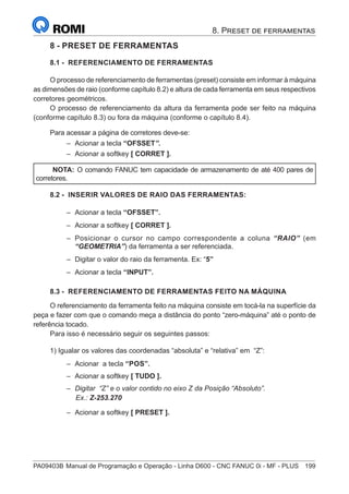 PA09403B	Manual de Programação e Operação - Linha D600 - CNC FANUC 0i - MF - PLUS	 199
8. Preset de ferramentas
8 - PRESET DE FERRAMENTAS
8.1 - REFERENCIAMENTO DE FERRAMENTAS
O processo de referenciamento de ferramentas (preset) consiste em informar à máquina
as dimensões de raio (conforme capítulo 8.2) e altura de cada ferramenta em seus respectivos
corretores geométricos.
O processo de referenciamento da altura da ferramenta pode ser feito na máquina
(conforme capítulo 8.3) ou fora da máquina (conforme o capítulo 8.4).
Para acessar a página de corretores deve-se:
–
– Acionar a tecla “OFSSET”.
–
– Acionar a softkey [ CORRET ].
NOTA: O comando FANUC tem capacidade de armazenamento de até 400 pares de
corretores.
8.2 - INSERIR VALORES DE RAIO DAS FERRAMENTAS:
–
– Acionar a tecla “OFSSET”.
–
– Acionar a softkey [ CORRET ].
–
– Posicionar o cursor no campo correspondente a coluna “RAIO” (em
“GEOMETRIA”) da ferramenta a ser referenciada.
–
– Digitar o valor do raio da ferramenta. Ex: “5”
–
– Acionar a tecla “INPUT”.
8.3 - REFERENCIAMENTO DE FERRAMENTAS FEITO NA MÁQUINA
O referenciamento da ferramenta feito na máquina consiste em tocá-la na superfície da
peça e fazer com que o comando meça a distância do ponto “zero-máquina” até o ponto de
referência tocado.
Para isso é necessário seguir os seguintes passos:
1) Igualar os valores das coordenadas “absoluta” e “relativa” em “Z”:
–
– Acionar a tecla “POS”.
–
– Acionar a softkey [ TUDO ].
–
– Digitar “Z” e o valor contido no eixo Z da Posição “Absoluto”.
		 Ex.: Z-253.270
–
– Acionar a softkey [ PRESET ].
 