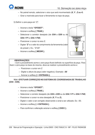 206	 Manual de Programação e Operação - Linha D600 - CNC FANUC 0i - MF - PLUS	PA09403B
–
– No painel remoto, selecionar o eixo que será movimentado (X, Y , Z ou 4)
–
– Girar a manivela para tocar a ferramenta no topo da peça.
3) Definir o zero-peça em “Z”:
–
– Acionar a tecla “OFSSET”.
–
– Acionar a softkey [ TRAB ].
–
– Selecionar o corretor desejado (de G54 a G59 ou de
G54.1 P1 a G54.1 P48)
–
– Posicionar o cursor no eixo Z.
–
– Digitar “Z” e o valor do comprimento da ferramenta (valor
do preset ). Ex.: “Z120”
–
– Acionar a softkey [ MEDIR ].
OBSERVAÇÕES:
- Com o procedimento acima o zero-peça ficará definido na superfície da peça. Para
fazer o zero-peça na base da mesma, deve-se realizar o procedimento acima e:
–
– Posicionar o cursor em Z
–
– Digitar a altura da peça (valor negativo). Exemplo: -50
–
– Acionar a softkey [ + ENTRADA ].
10.4 - EFETUAR CORREÇÃO NO SISTEMA DE COORDENADA DE TRABALHO
(G54 - G59).
–
– Acionar a tecla “OFSSET”.
–
– Acionar a softkey [ TRAB ].
–
– Selecionar o corretor desejado (de G54 a G59 ou de G54.1 P1 a G54.1 P48)
–
– Posicionar o cursor no eixo desejado (X, Y ou Z).
–
– Digitar o valor a ser corrigido observando o sinal a ser utilizado. Ex: -50.
–
– Acionar a softkey [ + ENTRADA ].
–
– Para confirmar a alteração acionar a softkey [ EXEC ].
10. Definição do zero peça
 