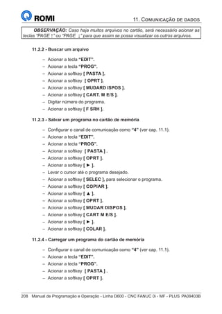 208	 Manual de Programação e Operação - Linha D600 - CNC FANUC 0i - MF - PLUS	PA09403B
OBSERVAÇÃO: Caso haja muitos arquivos no cartão, será necessário acionar as
teclas “PAGE ↑” ou “PAGE ↓” para que assim se possa visualizar os outros arquivos.
11.2.2 - Buscar um arquivo
–
– Acionar a tecla “EDIT”.
–
– Acionar a tecla “PROG”.
–
– Acionar a softkey [ PASTA ].
–
– Acionar a softkey [ OPRT ].
–
– Acionar a softkey [ MUDARD ISPOS ].
–
– Acionar a softkey [ CART. M E/S ].
–
– Digitar número do programa.
–
– Acionar a softkey [ F SRH ].
11.2.3 - Salvar um programa no cartão de memória
–
– Configurar o canal de comunicação como “4” (ver cap. 11.1).
–
– Acionar a tecla “EDIT”.
–
– Acionar a tecla “PROG”.
–
– Acionar a softkey [ PASTA ] .
–
– Acionar a softkey [ OPRT ].
–
– Acionar a softkey [ ► ].
–
– Levar o cursor até o programa desejado.
–
– Acionar a softkey [ SELEC ], para selecionar o programa.
–
– Acionar a softkey [ COPIAR ].
–
– Acionar a softkey [ ▲ ].
–
– Acionar a softkey [ OPRT ].
–
– Acionar a softkey [ MUDAR DISPOS ].
–
– Acionar a softkey [ CART M E/S ].
–
– Acionar a softkey [ ► ].
–
– Acionar a softkey [ COLAR ].
11.2.4 - Carregar um programa do cartão de memória
–
– Configurar o canal de comunicação como “4” (ver cap. 11.1).
–
– Acionar a tecla “EDIT”.
–
– Acionar a tecla “PROG”.
–
– Acionar a softkey [ PASTA ] .
–
– Acionar a softkey [ OPRT ].
11. Comunicação de dados
 