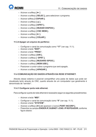 PA09403B	Manual de Programação e Operação - Linha D600 - CNC FANUC 0i - MF - PLUS	 211
–
– Acionar a softkey [ ► ]
–
– Acionar a softkey [ SELEC ], para selecionar o programa.
–
– Acionar softkey [ COPIAR ].
–
– Acionar a softkey [ ▲ ].
–
– Acionar a softkey [ OPRT ].
–
– Acionar a softkey [ MUDAR DISPOS ].
–
– Acionar a softkey [ CNC MEM ].
–
– Acionar a softkey [ ► ].
–
– Acionar a softkey [ COLAR ].
11.3.4 Apagar um arquivo do periférico
–
– Configurar o canal de comunicação como “17” (ver cap. 11.1).
–
– Acionar a tecla “EDIT”.
–
– Acionar a tecla “PROG”.
–
– Acionar o softkey [ DIR ].
–
– Acionar o softkey [ OPRT ].
–
– Acionar o softkey [ MUDARD ISPOS ].
–
– Acionar o softkey [ MEM USB ].
–
– Posiconar o cursor sobre o programa que será apagdo.
–
– Acionar a softkey [ APAGAR ].
11.4 COMUNICAÇÃO DE DADOS ATRAVÉS DA REDE ETHERNET.
Através desse sistema é possível compartilhar uma pasta de dados que pode ser
visualizada tanto através do CNC, quanto através de um computador que geralmente é
denominado de “servidor”.
11.4.1 Configurar porta rede ethernet.
Para configurar a porta de rede ethernet é necessário seguir os seguintes procedimentos:
–
– Acionar a tecla “MDI”.
–
– Configurar o canal de comunicação como “9” (ver cap. 11.1).
–
– Acionar a tecla “SYSTEM” .
–
– Acionar a softkey [ ►] até aparecer o ícone [ PORT INCORP ].
–
– Preencher os campos ENDER.IP, SUBNET e END. IP ROTEADOR, conforme
figura abaixo:
11. Comunicação de dados
 
