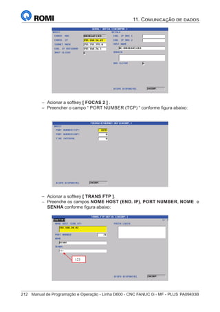 212	 Manual de Programação e Operação - Linha D600 - CNC FANUC 0i - MF - PLUS	PA09403B
– Pressionar a softkey
–
– Acionar a softkey [ FOCAS 2 ] .
–
– Preencher o campo “ PORT NUMBER (TCP) “ conforme figura abaixo:
F – Prencher o campo PORT NUMBER (TCP), conforme fig. Abaixo:
–
– Acionar a softkey [ TRANS FTP ].
–
– Preenche os campos NOME HOST (END. IP), PORT NUMBER, NOME e
SENHA conforme figura abaixo:
G – Pressionar a softkey
H – Prencher os campos conforme fig. Abaixo:
– NOME HOST (END. IP)
– PORT NUMBER
– NOME
– SENHA
123
11. Comunicação de dados
 
