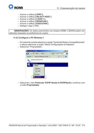 PA09403B	Manual de Programação e Operação - Linha D600 - CNC FANUC 0i - MF - PLUS	 213
–
– Acionar a softkey [ OPRT ].
–
– Acionar a softkey [ SELECT HOST ].
–
– Acionar a softkey [ LIGAR 1 ].
–
– Acionar a softkey [ REINICIAR ].
–
– Acionar a softkey [ EXECUTAR ].
–
– Desligar e ligar o CNC.
OBSERVAÇÕES: Os dados preenchidos nos campos NOME e SENHA podem ser
alterados baseados na preferência do usuário.
11.4.2 Configurar o PC Windows 7
–
– Em painel de controle selecionar a opção “Central de Redes e Compartilhamento”
e depois selecionar a opção “Alterar Configurações do Adptador”;
–
– Selecionar “Propriedades”;
gurar o PC Windows 7
tulos consecutivos irão explicar como configurar o PC para comunicar o FTP Server
m o FTP Client FANUC.
gurar a rede Microsoft
urar a rede Microsoft é necessário seguir o procedimento abaixo :
nel de controle selecionar a opção “Central de Rede e Compartilhamento”, e depois selecionar
terar Configurações do Adaptador”
nar o botão Propriedades ;
nar o item Protocolo TCP/IP Versão 4 (TCPIP/Ipv4)
com o botão Propriedades
–
– Selecionar o item Protocolo TCP/IP Versão 4 (TCPIP/Ipv4) e confirmar com
o botão Propriedades;
11. Comunicação de dados
 