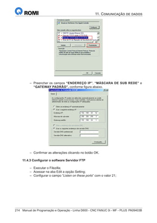 214	 Manual de Programação e Operação - Linha D600 - CNC FANUC 0i - MF - PLUS	PA09403B
em Protocolo TCP/IP Versão 4 (TCPIP/Ipv4)
botão Propriedades
–
– Preencher os campos “ENDEREÇO IP”, “MÁSCARA DE SUB REDE” e
“GATEWAY PADRÃO”, conforme figura abaixo.
D – Parametrização dos dados do Servidor
D2 – Excursionar o Curso até o campo Endereço IP e digitar o número IP conforme figura 3;
D3 – Excursionar o Curso até o campo Máscara de sub-rede e digitar o número da Máscara de
Subrede conforme figura 3;
D4 – Excursionar o Curso até o campo Gateway padrão e digitar o número do Gateway padrão
conforme figura 3.
D2 – Clicar em “ e fechar todas as janelasOK”
4 – Configurar o software Servidor FTP
Para configurar o software de FTP Server FileZilla é necessário seguir o procedimento abaixo :
A – Executar o FileZilla (Double click no ícone) através do ícone na área de Notificação, como mostra a
figura abaixo:
B – Selecionar a opção Edit / Setting;
Ícone FileZila
–
– Confirmar as alterações clicando no botão OK.
11.4.3 Configurar o software Servidor FTP
–
– Executar o Filezilla;
–
– Acessar na aba Edit a opção Setting;
–
– Configurar o campo “Listen on these ports” com o valor 21;
11. Comunicação de dados
 