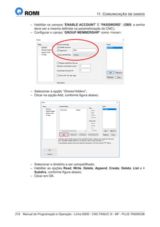 216	 Manual de Programação e Operação - Linha D600 - CNC FANUC 0i - MF - PLUS	PA09403B
–
– Habilitar os campos “ENABLE ACCOUNT” E “PASSWORD”. (OBS: a senha
deve ser a mesma definida na parametrização do CNC);
–
– Configurar o campo “GROUP MEMBERSHIP” como none;
–
– Selecionar a opção “Shared folders”;
–
– Clicar na opção Add, conforme figura abaixo;
–
– Selecionar o diretório a ser compartilhado;
–
– Habilitar as opções Read, Write, Delete, Append, Create, Delete, List e +
Subdirs, conforme figura abaixo;
–
– Clicar em OK.
11. Comunicação de dados
 
