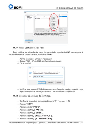 PA09403B	Manual de Programação e Operação - Linha D600 - CNC FANUC 0i - MF - PLUS	 217
11.4.4 Testar Configuração de Rede
Para verificar se a instalação, tanto do computador quanto do CNC está correta, é
necessário realizar o teste da rede, conforme abaixo:
–
– Abrir o recurso do Windows “Executar”;
–
– Digitar PING + IP do CNC, conforme figura abaixo;
–
– Clicar em OK.
–
– Verificar se o recurso PING obteve resposta. Caso não receba resposta, rever
o procedimento de instalação tanto do CNC quanto do computador.
11.4.5 Visualizar os arquivos do periférico.
–
– Configurar o canal de comunicação como “9” (ver cap. 11.1).
–
– Acionar “EDIT”.
–
– Acionar a tecla “PROG”.
–
– Acionar a softkey [ PASTA ].
–
– Acionar a softkey [ OPRT ].
–
– Acionar a softkey [ MUDAR DISPOS ] .
–
– Acionar a softkey [ ETHER INCORP ] .
11. Comunicação de dados
 