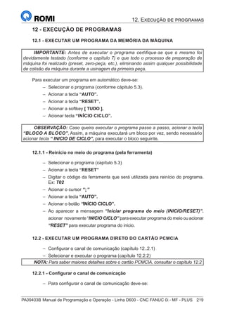 PA09403B	Manual de Programação e Operação - Linha D600 - CNC FANUC 0i - MF - PLUS	 219
12 - EXECUÇÃO DE PROGRAMAS
12.1 - EXECUTAR UM PROGRAMA DA MEMÓRIA DA MÁQUINA
IMPORTANTE: Antes de executar o programa certifique-se que o mesmo foi
devidamente testado (conforme o capítulo 7) e que todo o processo de preparação de
máquina foi realizado (preset, zero-peça, etc.), eliminando assim qualquer possibilidade
de colisão da máquina durante a usinagem da primeira peça.
Para executar um programa em automático deve-se:
–
– Selecionar o programa (conforme cápitulo 5.3).
–
– Acionar a tecla “AUTO”.
–
– Acionar a tecla “RESET”.
–
– Acionar a softkey [ TUDO ].
–
– Acionar tecla “INÍCIO CICLO”.
OBSERVAÇÃO: Caso queira executar o programa passo a passo, acionar a tecla
“BLOCO A BLOCO”, Assim, a máquina executará um bloco por vez, sendo necessário
acionar tecla “ INICIO DE CICLO”, para executar o bloco seguinte.
12.1.1 - Reinício no meio do programa (pela ferramenta)
–
– Selecionar o programa (capítulo 5.3)
–
– Acionar a tecla “RESET”
–
– Digitar o código da ferramenta que será utilizada para reinício do programa.
Ex: T02
–
– Acionar o cursor “↓”
–
– Acionar a tecla “AUTO”.
–
– Acionar o botão “INÍCIO CICLO”.
–
– Ao aparecer a mensagem “Iniciar programa do meio (INICIO/RESET)”.
acionar novamente “INICIO CICLO” para executar programa do meio ou acionar
“RESET” para executar programa do inicio.
12.2 - EXECUTAR UM PROGRAMA DIRETO DO CARTÃO PCMCIA
–
– Configurar o canal de comunicação (capítulo 12..2.1)
–
– Selecionar e executar o programa (capítulo 12.2.2)
NOTA: Para saber maiores detalhes sobre o cartão PCMCIA, consultar o capítulo 12.2
12.2.1 - Configurar o canal de comunicação
–
– Para configurar o canal de comunicação deve-se:
12. Execução de programas
 