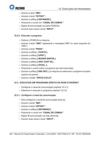 220	 Manual de Programação e Operação - Linha D600 - CNC FANUC 0i - MF - PLUS	PA09403B
–
– Acionar a tecla “MDI”.
–
– Acionar a tecla “OFFSET”.
–
– Acionar a softkey [ DEFININDO ].
–
– Posicionar o cursor em “CANAL DE COMUN.”
–
– Digitar 4 (comunicação via porta PCMCIA).
–
– Acionar duas vezes a tecla “INPUT”.
12.2.2 - Executar o programa
–
– Colocar o PCMCIA na máquina.
–
– Acionar a tecla “DNC” (aparecerá a mensagem RMT no canto esquerdo do
vídeo.)
–
– Acionar a tecla “PROG”.
–
– Acionar a softkey [ PASTA ].
–
– Acionar a softkey [ OPRT ].
–
– Acionar a softkey [ MUDAR DISPOS ].
–
– Acionar a softkey [ DNC CART M ].
–
– Acionar a softkey [ ATUAL. ].
–
– Posicionar o cursor sobre o programa que será executado.
–
– Acionar a softkey [ DNC DEF ]. (a máquina ira selecionar o programa na parte
superior do painel).
–
– Acionar o botão “INÍCIO CICLO”.
12.3 - EXECUTAR UM PROGRAMA DIRETO DA REDE ETHERNET
–
– Configurar o canal de comunicação (capítulo 12.3.1)
–
– Selecionar e executar o programa (capítulo 12.3.2)
12.3.1 - Configurar o canal de comunicação
–
– Para configurar o canal de comunicação deve-se:
–
– Acionar a tecla “MDI”.
–
– Acionar a tecla “OFFSET”.
–
– Acionar a softkey [ DEFININDO ].
–
– Posicionar o cursor em “CANAL DE COMUN.”
–
– Digitar 9 (comunicação via rede ethernet).
–
– Acionar duas vezes a tecla “INPUT”.
12. Execução de programas
 
