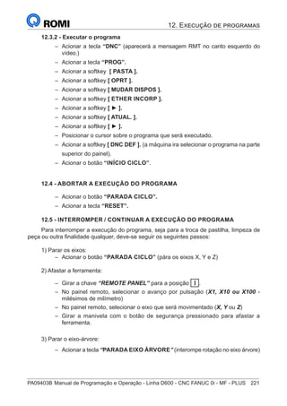 PA09403B	Manual de Programação e Operação - Linha D600 - CNC FANUC 0i - MF - PLUS	 221
12.3.2 - Executar o programa
–
– Acionar a tecla “DNC” (aparecerá a mensagem RMT no canto esquerdo do
vídeo.)
–
– Acionar a tecla “PROG”.
–
– Acionar a softkey [ PASTA ].
–
– Acionar a softkey [ OPRT ].
–
– Acionar a softkey [ MUDAR DISPOS ].
–
– Acionar a softkey [ ETHER INCORP ].
–
– Acionar a softkey [ ► ].
–
– Acionar a softkey [ ATUAL. ].
–
– Acionar a softkey [ ► ].
–
– Posicionar o cursor sobre o programa que será executado.
–
– Acionar a softkey [ DNC DEF ]. (a máquina ira selecionar o programa na parte
superior do painel).
–
– Acionar o botão “INÍCIO CICLO”.
12.4 - ABORTAR A EXECUÇÃO DO PROGRAMA
–
– Acionar o botão “PARADA CICLO”.
–
– Acionar a tecla “RESET”.
12.5 - INTERROMPER / CONTINUAR A EXECUÇÃO DO PROGRAMA
Para interromper a execução do programa, seja para a troca de pastilha, limpeza de
peça ou outra finalidade qualquer, deve-se seguir os seguintes passos:
1) Parar os eixos:
–
– Acionar o botão “PARADA CICLO” (pára os eixos X, Y e Z)
2) Afastar a ferramenta:
–
– Girar a chave “REMOTE PANEL” para a posição I .
–
– No painel remoto, selecionar o avanço por pulsação (X1, X10 ou X100 -
milésimos de milímetro)
–
– No painel remoto, selecionar o eixo que será movimentado (X, Y ou Z)
–
– Girar a manivela com o botão de segurança pressionado para afastar a
ferramenta.
3) Parar o eixo-árvore:
–
– Acionar a tecla “PARADA EIXO ÁRVORE” (interompe rotação no eixo árvore)
12. Execução de programas
 