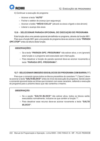 222	 Manual de Programação e Operação - Linha D600 - CNC FANUC 0i - MF - PLUS	PA09403B
4) Continuar a execução do programa
–
– Acionar a tecla “AUTO”
–
– Fechar o seletor de avanço (por segurança)
–
– Acionar o botão “INÍCIO CICLO” (ativará os eixos e ligará o eixo-árvore)
–
– Liberar o avanço dos eixos
12.6 - SELECIONAR PARADA OPCIONAL DE EXECUÇÃO DE PROGRAMA
Esta função ativa uma parada opcional pré-definida no programa, através da função M01.
Para que a função M01 gere uma parada de programa deve-se acionar a tecla “PARADA
OPC STOP” antes da leitura desta função.
OBSERVAÇÕES:
–
– Se a tecla “PARADA OPC. PROGRAMA” não estiver ativa, o cnc ignorará
esta função e o programa será executado sem interrupção.
–
– Para desativar a função de parada opcional deve-se acionar novamente a
tecla “PARADA OPC. PROGRAMA”.
12.7 - SELECIONAR OMISSÃO DOS BLOCOS DO PROGRAMA COM BARRA (“/”)
Para que o comando ignore todos os blocos precedidos do caractere “/” (“barra”) deve-
se acionar a tecla “SALTA BLOCO” antes do início da execução do programa. Sendo assim
o comando ignorará todas as linhas que iniciarem com esse caractere, saltando a execução
do programa para o próximo bloco que não contenha o mesmo.
OBSERVAÇÃO:
–
– Se a opção “SALTA BLOCO” não estiver ativa, todos os blocos serão
executados normalmente, inclusive os que contém a função “/”.
–
– Para desativar esse recurso deve-se acionar novamente a tecla “SALTA
BLOCO”.
12. Execução de programas
 