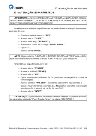 PA09403B	Manual de Programação e Operação - Linha D600 - CNC FANUC 0i - MF - PLUS	 223
13 - ALTERAÇÃO DE PARÂMETROS
IMPORTANTE: A ALTERAÇÃO DE PARÂMETROS DA MÁQUINA INFLUI NO SEU
DEVIDO FUNCIONAMENTO, PORTANTO, A MUDANÇA DE QUALQUER ITEM DEVE
SER FEITA CUIDADOSA E CRITERIOSAMENTE.
Para efetuar uma alteração de parâmetros é necessário liberar a alteração dos mesmos,
para isso deve-se:
–
– Posicionar seletor no modo “MDI” .
–
– Acionar a tecla “OFSSET”.
–
– Acionar a soft key [ DEFININDO ].
–
– Posicionar o cursor até o campo “Escrita Param.”.
–
– Digitar: “1”.
–
– Acionar atecla “INPUT”.
NOTA: Caso o alarme “LIBERADO A ESCRITA DE PARÂMETROS” seja exibido,
deve-se acionar simultaneamente as teclas “CAN” e “RESET” para cancelá-lo.
Para modificar os parâmetros, deve-se:
–
– Acionar a tecla “SYSTEM”.
–
– Acessar a softkey [ PARAM ].
–
– Acionar a tecla “MDI” .
–
– Digitar o número do parâmetro. Ex. 20 (parâmetro para especificar o canal de
comunicação).
–
– Acionar a softkey “NO. SRH” - o cursor se posicionará no parâmetro 2
–
– Digitar o novo valor para o parâmetro. Ex.: 4 (especifica o canal de comunicação
para transmitir programa via cartão de memória).
–
– Acionar a tecla “INPUT”.
OBSERVAÇÃO: Após alterar os parâmetros, deve-se bloquear novamente a escrita
de parâmetros digitando “0” em “Escrita Param”, na página “DEFININDO.”.
13. Alteração de parâmetros
 