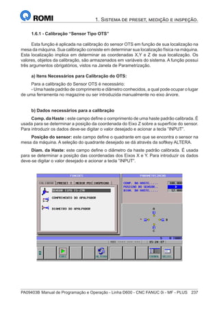 PA09403B	Manual de Programação e Operação - Linha D600 - CNC FANUC 0i - MF - PLUS	 237
1. Sistema de preset, medição e inspeção.
1.6.1 - Calibração “Sensor Tipo OTS”
Esta função é aplicada na calibração do sensor OTS em função de sua localização na
mesa da máquina. Sua calibração consiste em determinar sua localização física na máquina.
Esta localização implica em determinar as coordenadas X,Y e Z de sua localização. Os
valores, objetos da calibração, são armazenados em variáveis do sistema. A função possui
três argumentos obrigatórios, vistos na Janela de Parametrização.
a) Itens Necessários para Calibração do OTS:
Para a calibração do Sensor OTS é necessário:
- Uma haste padrão de comprimento e diâmetro conhecidos, a qual pode ocupar o lugar
de uma ferramenta no magazine ou ser introduzida manualmente no eixo árvore.
b) Dados necessários para a calibração
Comp. da Haste : este campo define o comprimento de uma haste padrão calibrada. É
usada para se determinar a posição da coordenada do Eixo Z sobre a superfície do sensor.
Para introduzir os dados deve-se digitar o valor desejado e acionar a tecla ”INPUT”.
Posição do sensor: este campo define o quadrante em que se encontra o sensor na
mesa da máquina. A seleção do quadrante desejado se dá através da softkey ALTERA.
Diam. da Haste: este campo define o diâmetro da haste padrão calibrada. É usada
para se determinar a posição das coordenadas dos Eixos X e Y. Para introduzir os dados
deve-se digitar o valor desejado e acionar a tecla ”INPUT”.
 
