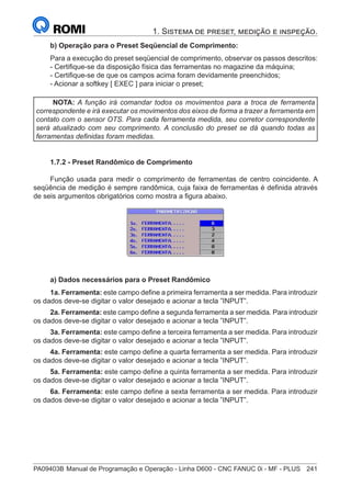 PA09403B	Manual de Programação e Operação - Linha D600 - CNC FANUC 0i - MF - PLUS	 241
1. Sistema de preset, medição e inspeção.
b) Operação para o Preset Seqüencial de Comprimento:
Para a execução do preset seqüencial de comprimento, observar os passos descritos:
- Certifique-se da disposição física das ferramentas no magazine da máquina;
- Certifique-se de que os campos acima foram devidamente preenchidos;
- Acionar a softkey [ EXEC ] para iniciar o preset;
NOTA: A função irá comandar todos os movimentos para a troca de ferramenta
correspondente e irá executar os movimentos dos eixos de forma a trazer a ferramenta em
contato com o sensor OTS. Para cada ferramenta medida, seu corretor correspondente
será atualizado com seu comprimento. A conclusão do preset se dá quando todas as
ferramentas definidas foram medidas.
1.7.2 - Preset Randômico de Comprimento
Função usada para medir o comprimento de ferramentas de centro coincidente. A
seqüência de medição é sempre randômica, cuja faixa de ferramentas é definida através
de seis argumentos obrigatórios como mostra a figura abaixo.
a) Dados necessários para o Preset Randômico
1a. Ferramenta: este campo define a primeira ferramenta a ser medida. Para introduzir
os dados deve-se digitar o valor desejado e acionar a tecla ”INPUT”.
2a. Ferramenta: este campo define a segunda ferramenta a ser medida. Para introduzir
os dados deve-se digitar o valor desejado e acionar a tecla ”INPUT”.
3a. Ferramenta: este campo define a terceira ferramenta a ser medida. Para introduzir
os dados deve-se digitar o valor desejado e acionar a tecla ”INPUT”.
4a. Ferramenta: este campo define a quarta ferramenta a ser medida. Para introduzir
os dados deve-se digitar o valor desejado e acionar a tecla ”INPUT”.
5a. Ferramenta: este campo define a quinta ferramenta a ser medida. Para introduzir
os dados deve-se digitar o valor desejado e acionar a tecla ”INPUT”.
6a. Ferramenta: este campo define a sexta ferramenta a ser medida. Para introduzir
os dados deve-se digitar o valor desejado e acionar a tecla ”INPUT”.
 