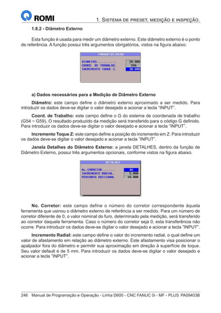 246	 Manual de Programação e Operação - Linha D600 - CNC FANUC 0i - MF - PLUS	PA09403B
1. Sistema de preset, medição e inspeção.
1.8.2 - Diâmetro Externo
Esta função é usada para medir um diâmetro externo. Este diâmetro externo é o ponto
de referência. A função possui três argumentos obrigatórios, vistos na figura abaixo:
a) Dados necessários para a Medição de Diâmetro Externo
Diâmetro: este campo define o diâmetro externo aproximado a ser medido. Para
introduzir os dados deve-se digitar o valor desejado e acionar a tecla ”INPUT”.
Coord. de Trabalho: este campo define o G do sistema de coordenada de trabalho
(G54 ~ G59). O resultado produzido da medição será transferido para o código G definido.
Para introduzir os dados deve-se digitar o valor desejado e acionar a tecla ”INPUT”.
Incremento Toque Z: este campo define a posição do incremento em Z. Para introduzir
os dados deve-se digitar o valor desejado e acionar a tecla ”INPUT”.
Janela Detalhes do Diâmetro Externo: a janela DETALHES, dentro da função de
Diâmetro Externo, possui três argumentos opcionais, conforme vistos na figura abaixo.
No. Corretor: este campo define o número do corretor correspondente àquela
ferramenta que usinou o diâmetro externo de referência a ser medido. Para um número de
corretor diferente de 0, o valor nominal do furo, determinado pela medição, será transferido
ao corretor daquela ferramenta. Caso o número do corretor seja 0, esta transferência não
ocorre. Para introduzir os dados deve-se digitar o valor desejado e acionar a tecla ”INPUT”.
Incremento Radial: este campo define o valor do incremento radial, o qual define um
valor de afastamento em relação ao diâmetro externo. Este afastamento visa posicionar o
apalpador fora do diâmetro e permitir sua aproximação em direção à superfície de toque.
Seu valor default é de 5 mm. Para introduzir os dados deve-se digitar o valor desejado e
acionar a tecla ”INPUT”.
 
