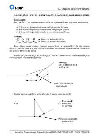 14	 Manual de Programação e Operação - Linha D600 - CNC FANUC 0i-MF - PLUS	 PA09403B
5. Funções de Interpolação
5.4 - FUNÇÕES “C” E “R” - CHANFRAMENTO E ARREDONDAMENTO DE CANTO
Explanação:
Um chanfro ou um arredondamento pode ser inserido entre os seguintes movimentos.
a) Entre uma interpolação linear e outra interpolação linear
b) Entre uma interpolação linear e uma interpolação circular
c) Entre uma interpolação circular e uma interpolação linear.
Sintaxe:
(X__) (Y__) (Z__) ,C__ Usado para chanframento
(X__) (Y__) (Z__) ,R__ Usado para arredondamento
Para utilizar essas funções, deve-se programá-las no mesmo bloco da interpolação
linear ou circular para que, em função do próximo movimento, seja criado um chanfro ou
um arredondamento de canto.
O valor programado logo após a função C indica a dimensão do chanfro em relação a
interseção dos movimentos (vértice).
Exemplo 1:
G91 G01 X100 ,C10
X100 Y100
O valor programado logo após a função R indica o raio do canto.
Exemplo 2:
G91 G01 X100 ,R10
X100 Y100
Ponto de intersecção
programado
Ponto de intersecção
programado
 