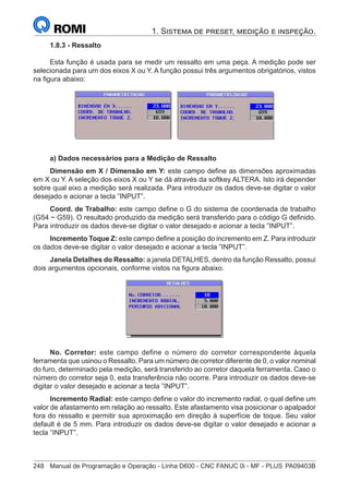 248	 Manual de Programação e Operação - Linha D600 - CNC FANUC 0i - MF - PLUS	PA09403B
1. Sistema de preset, medição e inspeção.
1.8.3 - Ressalto
Esta função é usada para se medir um ressalto em uma peça. A medição pode ser
selecionada para um dos eixos X ou Y. A função possui três argumentos obrigatórios, vistos
na figura abaixo:
a) Dados necessários para a Medição de Ressalto
Dimensão em X / Dimensão em Y: este campo define as dimensões aproximadas
em X ou Y. A seleção dos eixos X ou Y se dá através da softkey ALTERA. Isto irá depender
sobre qual eixo a medição será realizada. Para introduzir os dados deve-se digitar o valor
desejado e acionar a tecla ”INPUT”.
Coord. de Trabalho: este campo define o G do sistema de coordenada de trabalho
(G54 ~ G59). O resultado produzido da medição será transferido para o código G definido.
Para introduzir os dados deve-se digitar o valor desejado e acionar a tecla ”INPUT”.
Incremento Toque Z: este campo define a posição do incremento em Z. Para introduzir
os dados deve-se digitar o valor desejado e acionar a tecla ”INPUT”.
Janela Detalhes do Ressalto: a janela DETALHES, dentro da função Ressalto, possui
dois argumentos opcionais, conforme vistos na figura abaixo.
No. Corretor: este campo define o número do corretor correspondente àquela
ferramenta que usinou o Ressalto. Para um número de corretor diferente de 0, o valor nominal
do furo, determinado pela medição, será transferido ao corretor daquela ferramenta. Caso o
número do corretor seja 0, esta transferência não ocorre. Para introduzir os dados deve-se
digitar o valor desejado e acionar a tecla ”INPUT”.
Incremento Radial: este campo define o valor do incremento radial, o qual define um
valor de afastamento em relação ao ressalto. Este afastamento visa posicionar o apalpador
fora do ressalto e permitir sua aproximação em direção à superfície de toque. Seu valor
default é de 5 mm. Para introduzir os dados deve-se digitar o valor desejado e acionar a
tecla ”INPUT”.
 