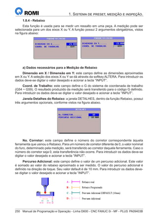 250	 Manual de Programação e Operação - Linha D600 - CNC FANUC 0i - MF - PLUS	PA09403B
1. Sistema de preset, medição e inspeção.
1.8.4 - Rebaixo
Esta função é usada para se medir um ressalto em uma peça. A medição pode ser
selecionada para um dos eixos X ou Y. A função possui 2 argumentos obrigatórios, vistos
na figura abaixo:
a) Dados necessários para a Medição de Rebaixo
Dimensão em X / Dimensão em Y: este campo define as dimensões aproximadas
em X ou Y. A seleção dos eixos X ou Y se dá através da softkey ALTERA. Para introduzir os
dados deve-se digitar o valor desejado e acionar a tecla ”INPUT”.
Coord. de Trabalho: este campo define o G do sistema de coordenada de trabalho
(G54 ~ G59). O resultado produzido da medição será transferido para o código G definido.
Para introduzir os dados deve-se digitar o valor desejado e acionar a tecla ”INPUT”.
Janela Detalhes do Rebaixo: a janela DETALHES, dentro da função Rebaixo, possui
três argumentos opcionais, conforme vistos na figura abaixo.
No. Corretor: este campo define o número do corretor correspondente àquela
ferramenta que usinou o Rebaixo. Para um número de corretor diferente de 0, o valor nominal
do furo, determinado pela medição, será transferido ao corretor daquela ferramenta. Caso o
número do corretor seja 0, esta transferência não ocorre. Para introduzir os dados deve-se
digitar o valor desejado e acionar a tecla ”INPUT”.
Percurso Adicional: este campo define o valor de um percurso adicional. Este valor
é somado ao valor do rebaixo aproximado a ser medido. O valor do percurso adicional é
definido na direção de toque. Seu valor default é de 10 mm. Para introduzir os dados deve-
se digitar o valor desejado e acionar a tecla ”INPUT”.
 