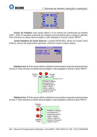 254	 Manual de Programação e Operação - Linha D600 - CNC FANUC 0i - MF - PLUS	PA09403B
1. Sistema de preset, medição e inspeção.
Coord. de Trabalho: este campo define o G do sistema de coordenada de trabalho
(G54 ~ G59). O resultado produzido da medição será transferido para o código G definido.
Para introduzir os dados deve-se digitar o valor desejado e acionar a tecla ”INPUT”.
Janela Detalhes do Canto Externo: a janela DETALHES, dentro da função Canto
Externo, possui três argumentos opcionais, conforme vistos na figura abaixo.
Distância Incr. X: Este campo define a distância incremental do segundo posicionamento
do Eixo X. Para introduzir os dados deve-se digitar o valor desejado e acionar a tecla ”INPUT”.
Distância Incr. Y: Este campo define a distância incremental do segundo posicionamento
do Eixo Y. Para introduzir os dados deve-se digitar o valor desejado e acionar a tecla ”INPUT”.
 