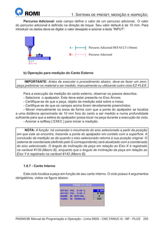 PA09403B	Manual de Programação e Operação - Linha D600 - CNC FANUC 0i - MF - PLUS	 255
1. Sistema de preset, medição e inspeção.
Percurso Adicional: este campo define o valor de um percurso adicional.. O valor
do percurso adicional é definido na direção de toque. Seu valor default é de 10 mm. Para
introduzir os dados deve-se digitar o valor desejado e acionar a tecla ”INPUT”.
A - Percurso Adicional DEFAULT (10mm)
B - Percurso Adicional
b) Operação para medição do Canto Externo
IMPORTANTE: Antes de executar o procedimento abaixo, deve-se fazer um zero-
peça preliminar no material a ser medido, manualmente ou utilizando outro ciclo EZ-FLEX.
Para a execução da medição do canto externo, observar os passos descritos:
- Selecione o apalpador. Este deve estar presente no Eixo Árvore;
- Certifique-se de que a peça, objeto da medição está sobre a mesa;
- Certifique-se de que os campos acima foram devidamente preenchidos;
- Mover manualmente os eixos de forma com que a ponta do apalpador se localize
a uma distância aproximada de 10 mm fora do canto a ser medido e numa profundidade
suficiente para que a esfera do apalpador possa tocar na peça durante a execução do ciclo;
- Acionar a softkey [ EXEC ] para iniciar a medição.
NOTA: A função irá comandar o movimento do eixo selecionado a partir da posição
em que este se encontra, trazendo a ponta do apalpador em contato com a superfície. A
conclusão da medição se dá quando o eixo selecionado retorna à sua posição original. O
sistema de coordenada (definido pelo G correspondente) será atualizado com a coordenada
do eixo selecionado. O ângulo de inclinação da peça em relação ao Eixo X é registrado
na variável #139 (Macro B), enquanto que o ângulo de inclinação da peça em relação ao
Eixo Y é registrado na variável #142 (Macro B).
1.8.7 - Canto Interno
Este ciclo localiza a peça em função de seu canto interno. O ciclo possui 4 argumentos
obrigatórios, vistos na figura abaixo:
 