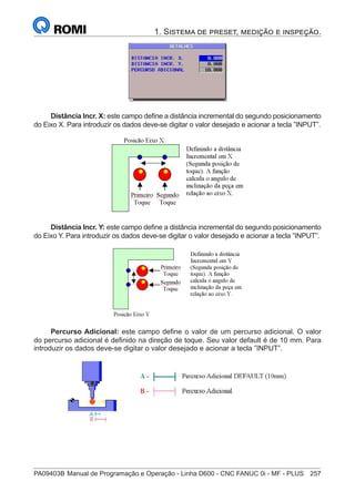 PA09403B	Manual de Programação e Operação - Linha D600 - CNC FANUC 0i - MF - PLUS	 257
1. Sistema de preset, medição e inspeção.
Distância Incr. X: este campo define a distância incremental do segundo posicionamento
do Eixo X. Para introduzir os dados deve-se digitar o valor desejado e acionar a tecla ”INPUT”.
Distância Incr. Y: este campo define a distância incremental do segundo posicionamento
do Eixo Y. Para introduzir os dados deve-se digitar o valor desejado e acionar a tecla ”INPUT”.
Percurso Adicional: este campo define o valor de um percurso adicional. O valor
do percurso adicional é definido na direção de toque. Seu valor default é de 10 mm. Para
introduzir os dados deve-se digitar o valor desejado e acionar a tecla ”INPUT”.
 