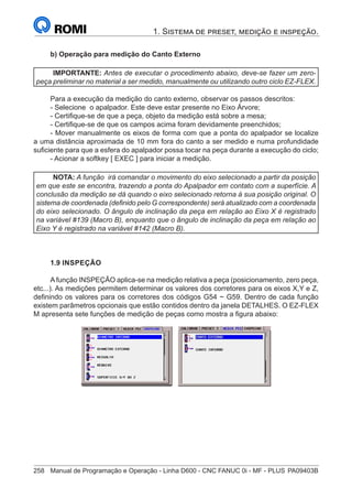 258	 Manual de Programação e Operação - Linha D600 - CNC FANUC 0i - MF - PLUS	PA09403B
1. Sistema de preset, medição e inspeção.
b) Operação para medição do Canto Externo
IMPORTANTE: Antes de executar o procedimento abaixo, deve-se fazer um zero-
peça preliminar no material a ser medido, manualmente ou utilizando outro ciclo EZ-FLEX.
Para a execução da medição do canto externo, observar os passos descritos:
- Selecione o apalpador. Este deve estar presente no Eixo Árvore;
- Certifique-se de que a peça, objeto da medição está sobre a mesa;
- Certifique-se de que os campos acima foram devidamente preenchidos;
- Mover manualmente os eixos de forma com que a ponta do apalpador se localize
a uma distância aproximada de 10 mm fora do canto a ser medido e numa profundidade
suficiente para que a esfera do apalpador possa tocar na peça durante a execução do ciclo;
- Acionar a softkey [ EXEC ] para iniciar a medição.
NOTA: A função irá comandar o movimento do eixo selecionado a partir da posição
em que este se encontra, trazendo a ponta do Apalpador em contato com a superfície. A
conclusão da medição se dá quando o eixo selecionado retorna à sua posição original. O
sistema de coordenada (definido pelo G correspondente) será atualizado com a coordenada
do eixo selecionado. O ângulo de inclinação da peça em relação ao Eixo X é registrado
na variável #139 (Macro B), enquanto que o ângulo de inclinação da peça em relação ao
Eixo Y é registrado na variável #142 (Macro B).
1.9 INSPEÇÃO
Afunção INSPEÇÃO aplica-se na medição relativa a peça (posicionamento, zero peça,
etc...). As medições permitem determinar os valores dos corretores para os eixos X,Y e Z,
definindo os valores para os corretores dos códigos G54 ~ G59. Dentro de cada função
existem parâmetros opcionais que estão contidos dentro da janela DETALHES. O EZ-FLEX
M apresenta sete funções de medição de peças como mostra a figura abaixo:
 