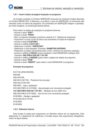 PA09403B	Manual de Programação e Operação - Linha D600 - CNC FANUC 0i - MF - PLUS	 259
1. Sistema de preset, medição e inspeção.
1.9.1 - Inserir dados da página Inspeção no programa
As funções contidas no Fichário INSPEÇÃO executam as mesmas funções descritas
no Fichário MEDIR PEC. A diferença, no entanto, é que em INSPEÇÃO, os comandos são
inseridos como um bloco de programa. Os comandos em INSPEÇÃO dirigem o operador,
de modo amigável, na construção desses blocos.
Para inserir os dados de inspeção no programa deve-se:
- Acionar a tecla “EDIT”
- Acionar a tecla “PROG”
- Abrir o programa desejado (conforme capítulo 4.2 - Selecionar programa)
- Posicionar o cursor no fim do bloco que precederá a função de inspeção
- Acionar a tecla [ CUSTOM ]
- Acionar a softkey [ EZ-FLEX ]
- Selecionar o fichário “INSPECAO”
- Selecionar o ciclo desejado. Exemplo: DIAMETRO INTERNO
- Preencher os dados necessários para o ciclo, conforme os próximos capítulos
- Acionar o softkey [ VISUAL ] para visualizar o ciclo RENISHAW (códigos ISO).
	Exemplo: G65 P9814 D50 H0.1 T01 W1
- Acionar o softkey [ INSERE ] para voltar a página de edição de programa
- Acionar a tecla “EOB”
- Acionar a tecla “INSERT” para inserir o ciclo RENISHAW no programa.
Exemplo de programa:
	:
N10 T30 (APALPADOR);
N20 M6;
N30 G54 M5;
N40 G0 X140 Y50; - Posiciona fora da peça
N50 G43 Z100 H30;
N60 M52; - Liga o apalpador
N70 G65 P9810 Z-10 F3000; - Aproximação com movimento protegido
N80 G65 P9814 D50 H0.1 T01 W1; - Medição do furo (Ø50 mm)
N90 G65 P9810 Z10 F5000; - Sair do furo com movimento protegido
N100 M53; - Desliga o apalpador
N110 G53 G0 Z-110 H0;
N120 M36
N130 M30;
1.9.2 - Diâmetro Interno
Esta função é usada para inspecionar um diâmetro interno de um alojamento. Este
alojamento é o alojamento de referência. A função possui dois argumentos obrigatórios,
vistos na figura abaixo.
 