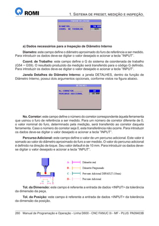 260	 Manual de Programação e Operação - Linha D600 - CNC FANUC 0i - MF - PLUS	PA09403B
1. Sistema de preset, medição e inspeção.
a) Dados necessários para a Inspeção de Diâmetro Interno
Diametro: este campo define o diâmetro aproximado do furo de referência a ser medido.
Para introduzir os dados deve-se digitar o valor desejado e acionar a tecla ”INPUT”.
Coord. de Trabalho: este campo define o G do sistema de coordenada de trabalho
(G54 ~ G59). O resultado produzido da medição será transferido para o código G definido.
Para introduzir os dados deve-se digitar o valor desejado e acionar a tecla ”INPUT”.
Janela Detalhes do Diâmetro Interno: a janela DETALHES, dentro da função de
Diâmetro Interno, possui dois argumentos opcionais, conforme vistos na figura abaixo.
No. Corretor: este campo define o número do corretor correspondente àquela ferramenta
que usinou o furo de referência a ser medido. Para um número de corretor diferente de 0,
o valor nominal do furo, determinado pela medição, será transferido ao corretor daquela
ferramenta. Caso o número do corretor seja 0, esta transferência não ocorre. Para introduzir
os dados deve-se digitar o valor desejado e acionar a tecla ”INPUT”.
Percurso Adicional: este campo define o valor de um percurso adicional. Este valor é
somado ao valor do diâmetro aproximado do furo a ser medido. O valor do percurso adicional
é definido na direção de toque. Seu valor default é de 10 mm. Para introduzir os dados deve-
se digitar o valor desejado e acionar a tecla ”INPUT”.
			
Tol. da Dimensão: este campo é referente a entrada de dados INPUT da tolerância
da dimensão da peça.
Tol. da Posição: este campo é referente a entrada de dados INPUT da tolerância
da dimensão da posição.
 